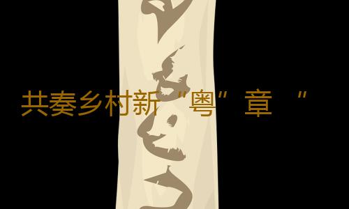 共奏乡村新“粤”章 “好赞广东·点赞中国”第三周优秀作品来了！